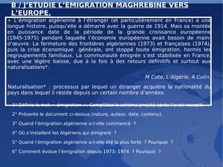 B / J’ETUDIE L’EMIGRATION MAGHREBINE VERS L’EUROPE. « L’émigration algérienne à l’étranger (et particulièrement en France) a une longue histoire, puisqu’elle a démarré avec la guerre de 1914. Mais sa montée en puissance date de la période de la grande croissance européenne (1945-1975) pendant laquelle l’économie européenne avait besoin de main-d’œuvre. La fermeture des frontières algériennes (1973) et françaises (1974), puis la crise économique  générale, ont stoppé toute émigration, hormis les regroupements familiaux. La communauté émigrée s’est stabilisée en France, avec une légère baisse, due à la fois à des retours définitifs et surtout aux naturalisations*.  M Cote, L’Algérie, A Colin. Naturalisation* : processus par lequel un étranger acquière la nationalité du pays dans lequel il réside depuis un certain nombre d’années. 1° Définis le mot « émigration ». Complétez le schéma projeté après l’avoir recopié. 2° Présente le document ci-dessus (nature, auteur, date, contenu). 3° Quand l’émigration algérienne a-t-elle commencé ?  4° Où s’installent les Algériens qui émigrent ?  5° Quand l’émigration algérienne a-t-elle été la plus forte ? Pourquoi ?  6° Comment évolue l’émigration depuis 1973- 1974 ? Pourquoi ? 