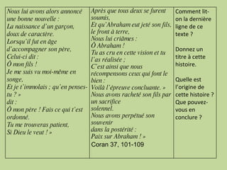 Nous lui avons alors annoncé une bonne nouvelle : La naissance d’un garçon, doux de caractère. Lorsqu’il fut en âge d’accompagner son père, Celui-ci dit : Ô mon fils ! Je me suis vu moi-même en songe, Et je t’immolais ; qu’en penses-tu ? » dit : Ô mon père ! Fais ce qui t’est ordonné. Tu me trouveras patient, Si Dieu le veut ! » Après que tous deux se furent soumis, Et qu’Abraham eut jeté son fils, le front à terre, Nous lui criâmes : Ô Abraham ! Tu as cru en cette vision et tu l’as réalisée ; C’est ainsi que nous récompensons ceux qui font le bien : Voilà l’épreuve concluante. » Nous avons racheté son fils par un sacrifice solennel. Nous avons perpétué son souvenir dans la postérité : Paix sur Abraham ! » Coran 37, 101-109 Comment lit-on la dernière ligne de ce texte ? Donnez un titre à cette histoire. Quelle est l’origine de cette histoire ? Que pouvez-vous en conclure ? 