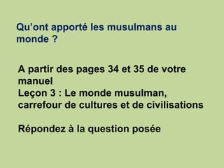 Qu’ont apporté les musulmans au monde ?   A partir des pages 34 et 35 de votre manuel  Leçon 3 : Le monde musulman, carrefour de cultures et de civilisations Répondez à la question posée 