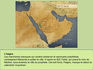 Le berceau du monde arabe On appelle cette péninsule "arabique", parce que c'est là qu'est né le monde arabe. On repère pour la première fois des populations désignées comme Arabes, au IX siècle avant J.C., ce sont des "bédouins", c'est-à-dire des "habitants du désert", organisés en tribus. Ils sont nomades, ils élèvent dromadaires, brebis, chèvres, et pratiquent des razzias contre les populations des oasis, qui elles, vivent de l'agriculture et du commerce caravanier.  Une région de commerce ancienne   Une route de commerce relie la Méditerranée à l'Arabie du sud. A l'époque gréco-romaine, elle se nomme l'Arabie Heureuse et comprend les royaumes de Saba, Qataban et Hadramaout. Y sont produits l'encens et la myrrhe. On commerce aussi avec l'Abyssinie, la Perse, l'Inde. Et c'est sur cette route que se trouve une ville marchande, qui s'appelle La Mecque.     La Mecque, entre religion et commerce Les Arabes croient en plusieurs divinités, notamment ils adorent les pierres sacrées, comme la Pierre Noire du sanctuaire de la Kabba, dans la ville de La Mecque. En période de pèlerinage, les tribus s'interdisent les attaques contre les caravanes et les pèlerins, des foires commerciales peuvent donc se développer.  Le berceau de l'Islam A côté des croyances polythéistes et des influences du judaïsme et du christianisme, la péninsule arabique est aussi le berceau de l'Islam. Mahomet naît à la Mecque en 570 de notre ère. Par l'intermédiaire de l'Archange Gabriel, il reçoit de Dieu des révélations qui vont former le Coran ("révélations" en arabe).  L'hégire Les marchands mecquois qui veulent préserver le sanctuaire polythéiste, contraignent Mahomet à quitter la ville. Il rejoint en 622 Yatrib, qui prend le nom de Médine, sous-entendu la ville du prophète. Cet exil forcé, l'hégire, marque le début du calendrier musulman.  