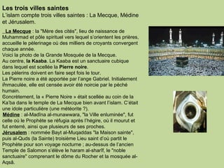 Les trois villes saintes  L’islam compte trois villes saintes : La Mecque, Médine et Jérusalem.      La Mecque  : la "Mère des cités", lieu de naissance de Muhammad et pôle spirituel vers lequel s’orientent les prières, accueille le pèlerinage où des milliers de croyants convergent chaque année.  Voici la photo de la Grande Mosquée de la Mecque.  Au centre,  la Kaaba . La Kaaba est un sanctuaire cubique dans lequel est scellée la  Pierre noire .  Les pèlerins doivent en faire sept fois le tour.  La Pierre noire a été apportée par l’ange Gabriel. Initialement immaculée, elle est censée avoir été noircie par le péché humain. Concrètement, la « Pierre Noire » était scellée au coin de la Ka’ba dans le temple de La Mecque bien avant l’islam. C’était une idole particulière (une météorite ?).    Médine  : al-Madîna al-munawwara, "la Ville enluminée", fut celle où le Prophète se réfugia après l’hégire, où il mourut et fut enterré, ainsi que plusieurs de ses proches.  Jérusalem  : nommée Bayt al-Muqaddas "la Maison sainte", puis al-Quds (la Sainte) troisième Lieu saint d’où partit le Prophète pour son voyage nocturne ; au-dessus de l’ancien Temple de Salomon s’élève le haram al-sharîf, le "noble sanctuaire" comprenant le dôme du Rocher et la mosquée al-Aqsâ.  