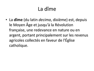 La dîme La  dîme  (du latin  decima , dixième) est, depuis le Moyen Âge et jusqu'à la Révolution française, une redevance en nature ou en argent, portant principalement sur les revenus agricoles collectés en faveur de l'Église catholique. 
