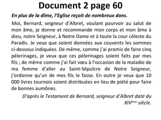Document 2 page 60 En plus de la dîme, l’Eglise reçoit de nombreux dons. Moi, Bernard, seigneur d’Albret, voulant pourvoir au salut de mon âme, je donne et recommande mon corps et mon âme à dieu, notre Seigneur, à Notre Dame et à toute la cour céleste du Paradis. Je veux que soient données aux couvents les sommes ci-dessous indiquées. De même, comme j’ai promis de faire cinq pèlerinages, je veux que ces pèlerinages soient faits par mes fils ; de même comme j’ai fait vœu à l’occasion de la maladie de ma femme d’aller au Saint-Sépulcre de Notre Seigneur, j’ordonne qu’un de mes fils le fasse. En outre je veux que 10 000 livres tournois soient distribuées en lieu de piété pour faire de bonnes aumônes. D’après le Testament de Bernard, seigneur d’Albret daté du XIV ème  siècle. 