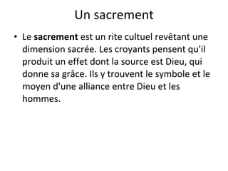 Un sacrement Le  sacrement  est un rite cultuel revêtant une dimension sacrée. Les croyants pensent qu'il produit un effet dont la source est Dieu, qui donne sa grâce. Ils y trouvent le symbole et le moyen d'une alliance entre Dieu et les hommes. 