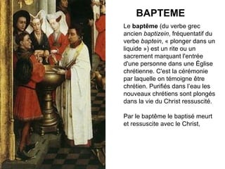 BAPTEME Le  baptême  (du verbe grec ancien  baptizein , fréquentatif du verbe  baptein , « plonger dans un liquide ») est un rite ou un sacrement marquant l'entrée d'une personne dans une Église chrétienne. C'est la cérémonie par laquelle on témoigne être chrétien. Purifiés dans l’eau les nouveaux chrétiens sont plongés dans la vie du Christ ressuscité. Par le baptême le baptisé meurt et ressuscite avec le Christ, 