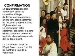 CONFIRMATION La  confirmation  (du latin  confirmatio , action de consolider, d'étayer, d'affermir, encouragements, affirmation) est un sacrement de l'initiation chrétienne dans l'Église catholique La confirmation est le sacrement consistant à oindre d'huile sainte une personne baptisée afin qu'elle reçoive le don du Saint Esprit. Le confirmé est empli de l'Esprit Saint comme l'ont été les Apôtres le jour de la Pentecôte. 