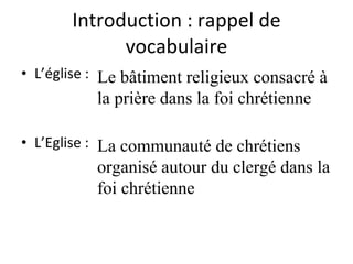 Introduction : rappel de vocabulaire L’église :  L’Eglise :  Le bâtiment religieux consacré à la prière dans la foi chrétienne La communauté de chrétiens organisé autour du clergé dans la foi chrétienne 