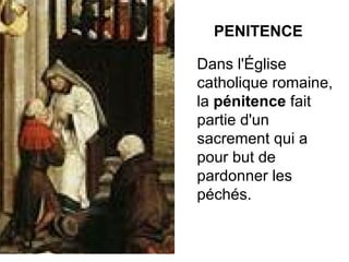 PENITENCE Dans l'Église catholique romaine, la  pénitence  fait partie d'un sacrement qui a pour but de pardonner les péchés. 