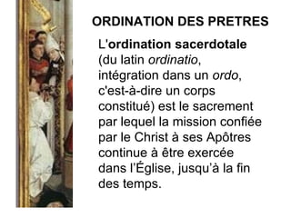 ORDINATION DES PRETRES L' ordination sacerdotale  (du latin  ordinatio , intégration dans un  ordo , c'est-à-dire un corps constitué) est le sacrement par lequel la mission confiée par le Christ à ses Apôtres continue à être exercée dans l’Église, jusqu’à la fin des temps. 