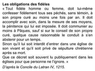 Les obligations des fidèles « Tout fidèle homme ou femme, doit lui-même confesser fidèlement tous ses péchés, sans témoin, à son propre curé au moins une fois par an. Il doit accomplir avec soin, dans la mesure de ses moyens, la pénitence qui lui est imposée. Il doit communier au moins à Pâques, sauf si sur le conseil de son propre curé, quelque cause raisonnable le conduit à s’en abstenir pour un temps. Sinon qu’il lui soit interdit d’entrer dans une église de son vivant et qu’il soit privé de sépulture chrétienne après sa mort. Que ce décret soit souvent lu publiquement dans les églises pour que personne ne l’ignore. » D’après le Concile du Latran IV, 1215.   