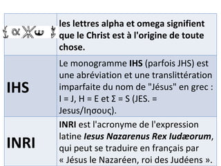 les lettres alpha et omega signifient que le Christ est à l'origine de toute chose. IHS Le monogramme  IHS  (parfois JHS) est une abréviation et une translittération imparfaite du nom de "Jésus" en grec : Ι = J, Η = E et Σ = S (JES. = Jesus/Ιησους). INRI INRI  est l'acronyme de l'expression latine  Iesus Nazarenus Rex Iudæorum , qui peut se traduire en français par « Jésus le Nazaréen, roi des Judéens ». 