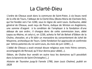 La Clarté-Dieu L’ordre de Cîteaux avait dans la commune de Saint-Pater, à six lieues nord de la ville de Tours, l’abbaye de la Clarté-Dieu (Beata Maria de Claritate Dei), qui fut fondée vers l’an 1240, sous le règne de saint Louis. Guillaume, abbé général de Cîteaux, avait reçu de Pierre, évêque de Winton en Angleterre, une somme d’argent  à la condition de l’employer à la fondation d’une abbaye de son ordre ; il chargea donc de cette commission Jean, abbé Lepau-au-Maine, et celui-ci, en 1239, acheta le fief de Belvet d’Ebbon de la Chaîne, chevalier, et y fit bâtir un monastère du consentement de Juhel de Mayenne, archevêque de Tours. Cette fondation fut approuvée et confirmée par  lettres patentes du roi saint Louis, du mois de juin 1248 (…). L’abbé de Cîteaux y avait envoyé douze religieux avec trois frères convers, accompagnés de Renaud, qu’il leur donna pour abbé(…). Ebbon, de Chaîne leur vendit en outre tous les domaines qu’il possédait dans la baronnie de Saint-Christophe (…) Histoire de Touraine jusqu'à l'année 1790, Jean Louis Chalmel, publié en 1828 