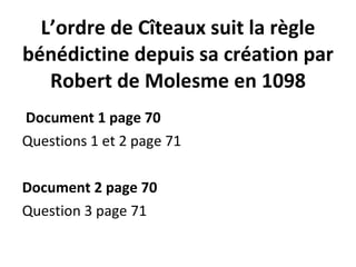 L’ordre de Cîteaux suit la règle bénédictine depuis sa création par Robert de Molesme en 1098   Document 1 page 70 Questions 1 et 2 page 71   Document 2 page 70 Question 3 page 71 
