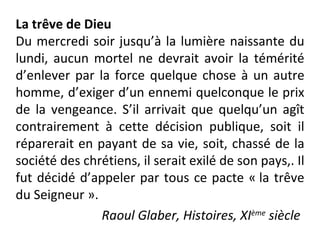 La trêve de Dieu Du mercredi soir jusqu’à la lumière naissante du lundi, aucun mortel ne devrait avoir la témérité d’enlever par la force quelque chose à un autre homme, d’exiger d’un ennemi quelconque le prix de la vengeance. S’il arrivait que quelqu’un agît contrairement à cette décision publique, soit il réparerait en payant de sa vie, soit, chassé de la société des chrétiens, il serait exilé de son pays,. Il fut décidé d’appeler par tous ce pacte « la trêve du Seigneur ». Raoul Glaber, Histoires, XI ème  siècle   