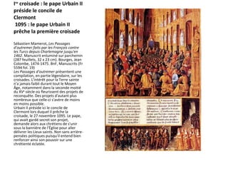 I re  croisade : le pape Urbain II préside le concile de Clermont   1095 : le pape Urbain II prêche la première croisade  Sébastien Mamerot,  Les Passages d'outremer faits par les François contre les Turcs depuis Charlemagne jusqu'en 1462 . Manuscrit enluminé sur parchemin (287 feuillets, 32 x 23 cm). Bourges, Jean Colombe, 1474-1475. BnF, Manuscrits (Fr 5594 fol. 19)  Les Passages d'outremer  présentent une compilation, en partie légendaire, sur les croisades. L'intérêt pour la Terre sainte n'a jamais faibli durant tout le Moyen Âge, notamment dans la seconde moitié du XV e  siècle où fleurissent des projets de reconquête. Des projets d'autant plus nombreux que celle-ci s'avère de moins en moins possible.  Urbain II préside ici le concile de Clermont lors duquel il prêche la croisade, le 27 novembre 1095. Le pape, qui avait gardé secret son projet, demande alors aux chrétiens de s'unir sous la bannière de l'Église pour aller délivrer les Lieux saints. Non sans arrière-pensées politiques puisqu'il entend bien renforcer ainsi son pouvoir sur une chrétienté éclatée. 