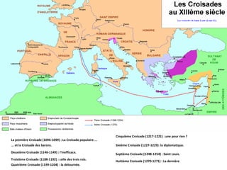 La première Croisade (1096-1099) : La Croisade populaire ... ... et la Croisade des barons. Deuxième Croisade (1146-1149) : l'inefficace. Troisième Croisade (1188-1192) : celle des trois rois. Quatrième Croisade (1199-1204) : la détournée. Cinquième Croisade (1217-1221) : une pour rien ? Sixième Croisade (1227-1229) :la diplomatique. Septième Croisade (1248-1254) : Saint Louis. Huitième Croisade (1270-1271) : La dernière 
