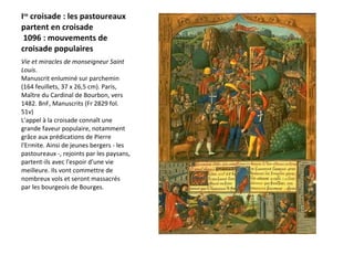 I re  croisade : les pastoureaux partent en croisade  1096 : mouvements de croisade populaires  Vie et miracles de monseigneur Saint Louis .  Manuscrit enluminé sur parchemin (164 feuillets, 37 x 26,5 cm). Paris, Maître du Cardinal de Bourbon, vers 1482. BnF, Manuscrits (Fr 2829 fol. 51v)  L'appel à la croisade connaît une grande faveur populaire, notamment grâce aux prédications de Pierre l'Ermite. Ainsi de jeunes bergers - les pastoureaux -, rejoints par les paysans, partent-ils avec l'espoir d'une vie meilleure. Ils vont commettre de nombreux vols et seront massacrés par les bourgeois de Bourges. 