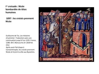 I re  croisade : Nicée bombardée de têtes humaines  1097 : les croisés prennent Nicée  Guillaume de Tyr,  Les Histoires d'outremer . Traduction avec une continuation jusqu'à l'an 1229. France, 1280. BnF, Manuscrits (Fr 2630 fol. 22v)  Après avoir fait étape à Constantinople, les croisés prennent Nicée et livrent la ville aux Byzantins. 