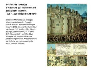I re  croisade : attaque d'Antioche par les croisés qui escaladent les murs  1097-1098 : siège d'Antioche  Sébastien Mamerot,  Les Passages d'outremer faits par les Français contre les Turcs depuis Charlemagne jusqu'en 1462 . Manuscrit enluminé sur parchemin (287 feuillets, 32 x 23 cm). Bourges, Jean Colombe, 1474-1475. BnF, Manuscrits (Fr 5594 fol. 59v)  Protégée par une muraille et une citadelle imprenables, Antioche tombe par traîtrise aux mains des croisés après un siège épuisant.   