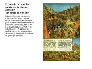 I re  croisade : le camp des croisés lors du siège de Jérusalem  099 : siège de Jérusalem  Sébastien Mamerot,  Les Passages d'outremer faits par les Français contre les Turcs depuis Charlemagne jusqu'en 1462 . Manuscrit enluminé sur parchemin (287 feuillets, 32 x 23 cm). Bourges, Jean Colombe, 1474-1475. BnF, Manuscrits (Fr 5594 fol. 88)  Après Antioche, les croisés assiègent Jérusalem. Ils sont fournis en machine de guerre par les Génois. 