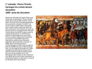 I re  croisade : Pierre l'Ermite harangue les croisés devant Jérusalem  1099 : prise de Jérusalem Roman du Chevalier du Cygne . Manuscrit enluminé sur parchemin. 3 e  tiers du XIII e  siècle. BnF, Arsenal (Ms 3139 fol. 176v)  Pierre l'Ermite est le principal prédicateur de la première croisade. En 1095, il se serait rendu en pèlerinage à Jérusalem d'où il serait revenu avec une lettre de Dieu ordonnant aux chrétiens de venir au secours de leurs coreligionnaires d'Orient. Il aurait alors rencontré le pape, avant le concile de Clermont, et commencé à prêcher le pèlerinage aux Lieux saints. C'est un orateur éloquent et entraînant qui réussit à rassembler dans leurs aspirations salvatrices les éléments populaires de la première croisade. En 1096, Pierre l'Ermite part pour Constantinople à la tête d'une troupe de près de 20 000 Lorrains et Allemands du Sud. Lors du siège de Jérusalem en 1099, il organise les processions autour de la ville et inspire les prières d'intercession des clercs et du peuple. On le voit haranguant des croisés en leur montrant d'un geste de la main le but à atteindre, la prise de Jérusalem. La ville prise, il revient en Occident avec des reliques.   