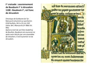 I re  croisade : couronnement de Baudouin I er  à Jérusalem  1100 : Baudouin I er , roi franc de Jérusalem Chronique de Guillaume de Tyr . Manuscrit enluminé sur parchemin (318 feuillets, 34,5 x 22 cm). XIII e  siècle. BnF, Manuscrits (Fr 9081 fol. 99v)  Après la mort de son frère Godefroy de Bouillon, Baudouin est couronné roi après avoir été élu par une assemblée de chevaliers. C'est le premier roi de Jérusalem. 