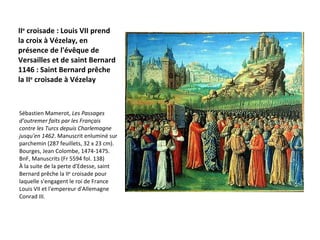 II e  croisade : Louis VII prend la croix à Vézelay, en présence de l'évêque de Versailles et de saint Bernard 1146 : Saint Bernard prêche la II e  croisade à Vézelay  Sébastien Mamerot,  Les Passages d'outremer faits par les Français contre les Turcs depuis Charlemagne jusqu'en 1462 . Manuscrit enluminé sur parchemin (287 feuillets, 32 x 23 cm). Bourges, Jean Colombe, 1474-1475. BnF, Manuscrits (Fr 5594 fol. 138)  À la suite de la perte d'Edesse, saint Bernard prêche la II e  croisade pour laquelle s'engagent le roi de France Louis VII et l'empereur d'Allemagne Conrad III.   