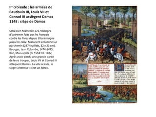 II e  croisade : les armées de Baudouin III, Louis VII et Conrad III assiègent Damas 1148 : siège de Damas  Sébastien Mamerot,  Les Passages d'outremer faits par les Français contre les Turcs depuis Charlemagne jusqu'en 1462 . Manuscrit enluminé sur parchemin (287 feuillets, 32 x 23 cm). Bourges, Jean Colombe, 1474-1475. BnF, Manuscrits (Fr 5594 fol. 148v)  Après avoir perdu une grande partie de leurs troupes, Louis VII et Conrad III attaquent Damas. La ville résiste, le siège s'éternise : c'est un échec.   