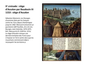II e  croisade : siège d'Ascalon par Baudouin III 1153 : siège d'Ascalon Sébastien Mamerot,  Les Passages d'outremer faits par les Français contre les Turcs depuis Charlemagne jusqu'en 1462 . Manuscrit enluminé sur parchemin (287 feuillets, 32 x 23 cm). Bourges, Jean Colombe, 1474-1475. BnF, Manuscrits (Fr 5594 fol. 157v)  Le siège d’Ascalon marque une dernière tentative des Francs pour s’imposer en Terre sainte alors que les musulmans commencent déjà à reconquérir les territoires p 