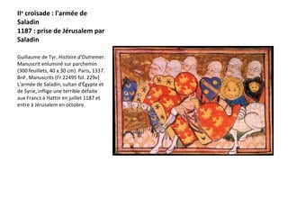II e  croisade : l'armée de Saladin 1187 : prise de Jérusalem par Saladin Guillaume de Tyr,  Histoire d'Outremer.  Manuscrit enluminé sur parchemin (300 feuillets, 40 x 30 cm). Paris, 1337. BnF, Manuscrits (Fr 22495 fol. 229v)  L'armée de Saladin, sultan d'Égypte et de Syrie, inflige une terrible défaite aux Francs à Hattin en juillet 1187 et entre à Jérusalem en octobre. 