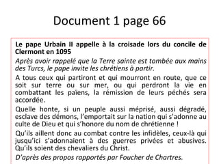 Document 1 page 66 Le pape Urbain II appelle à la croisade lors du concile de Clermont en 1095 Après avoir rappelé que la Terre sainte est tombée aux mains des Turcs, le pape invite les chrétiens à partir. A tous ceux qui partiront et qui mourront en route, que ce soit sur terre ou sur mer, ou qui perdront la vie en combattant les païens, la rémission de leurs péchés sera accordée. Quelle honte, si un peuple aussi méprisé, aussi dégradé, esclave des démons, l’emportait sur la nation qui s’adonne au culte de Dieu et qui s’honore du nom de chrétienne ! Qu’ils aillent donc au combat contre les infidèles, ceux-là qui jusqu’ici s’adonnaient à des guerres privées et abusives. Qu’ils soient des chevaliers du Christ. D’après des propos rapportés par Foucher de Chartres. 