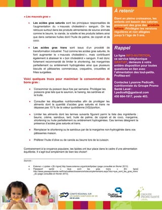 Rappel 
La ligne INFO-NUTRITION, ce service téléphonique GRATUIT, demeure à votre entière disposition pour toutes questions en lien avec l’alimentation des tout-petits. Profitez-en! 
Contactez Lysanne Pedicelli, nutritionniste du Groupe Promo Santé Laval : 
l.pedicelli@gpslaval.com 450 664-1917, poste 403. 
« Les mauvais gras » 
 Les acides gras saturés sont les principaux responsables de l’augmentation du « mauvais cholestérol » sanguin. On les retrouve surtout dans les produits alimentaires de source animale comme le beurre, la viande, la volaille et les produits laitiers ainsi que dans certaines huiles dont l’huile de palme, de coprah et de coco. 
 Les acides gras trans sont issus d’un procédé de 
transformation industriel. Tout comme les acides gras saturés, ils 
font augmenter le « mauvais cholestérol », mais contribuent 
également à abaisser le « bon cholestérol » sanguin. Il est donc 
fortement recommandé de limiter le shortening, les margarines 
partiellement ou entièrement hydrogénées ainsi que plusieurs 
biscuits et pâtisseries commerciaux, craquelins, croustilles et 
frites surgelées. 
Voici quelques trucs pour maximiser la consommation de bons gras : 
 Consommer du poisson deux fois par semaine. Privilégier les 
poissons gras tels que le saumon, le hareng, les sardines et 
la truite. 
 Consulter les étiquettes nutritionnelles afin de privilégier les 
aliments dont la quantité d’acides gras saturés et trans ne 
dépasse pas 10 % de la valeur quotidienne (VQ)/portion. 
 Limiter les aliments dont les termes suivants figurent parmi la liste des ingrédients : beurre, crème, saindoux, lard, huile de palme, de coprah et de coco, margarine, shortening ou huile partiellement ou entièrement hydrogénées. Ces termes désignent la présence d’acides gras saturés et trans. 
 Remplacer le shortening ou le saindoux par de la margarine non-hydrogénée dans vos pâtisseries maison. 
 Préférer l’huile d’olive ou de canola au beurre lors de la cuisson. 
Contrairement à la croyance populaire, les lipides ont leur place dans le cadre d’une alimentation équilibrée. Il s’agit tout simplement de bien les choisir! 
_________________________________________________________ 
Sources : 
 Extenso « Lipides » [En ligne] http://www.extenso.org/article/lipides/ (page consultée en février 2013). 
 Passeport santé « Que sont les gras trans » [En ligne] http://www.passeportsante.net/fr/actualites/dossiers/articlecomplementaire.aspx?doc=que_sont_les_gras_trans_do (page consultée en février 2013). 
À retenir 
Étant en pleine croissance, les enfants ont besoin des calories provenant des gras des produits laitiers. Privilégier les versions régulières et non allégées jusqu’à l’âge de 5 ans. 
