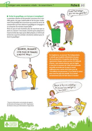 P rotéger une ressource vitale : la nourriture !*                                                  Fiche 6 2/2


    Eviter le gaspillage, ce n'est pas si compliqué !
La première solution est de prendre conscience de ce ter-
rible gâchis, de juger inadmissible le fait de jeter inutile-
ment à la poubelle de la nourriture qui aurait dû servir, de
comprendre qu'il faut réduire le gaspillage et s'engager à
se comporter de manière responsable !
N’est-on pas en train d’acheter plus de nourriture que ce
dont on a besoin ? Une étude a montré qu’en préparant à
l’avance la liste des repas qu’on allait préparer, on diminuait
la liste de ce que l’on achetait. Une bonne solution pour ré-
duire le gaspillage !




                                                                  En Angleterre, un journal, The Independant,
                                                                  a calculé que le gâchis alimentaire du pays
                                                                  (de la production à la gestion des déchets)
                                                                  représente chaque année environ 30 milliards
                                                                  d’euros : une somme énorme, qui est égale
                                                                  à cinq fois le montant de l’aide internationale
                                                                  annuelle accordée par le pays et serait
                                                                  suffisante pour sauver de la faim près de
                                                                  150 millions de personnes ! Si on faisait le calcul
                                                                  pour tous les pays du monde, il n’y aurait
                                                                  certainement plus de faim dans le monde !




* Toutes les informations sont extraites de rapports
du Ministère de l’écologie et de la FAO : Organisation
des Nations-Unies pour l’alimentation et l’agriculture.
                                                                                                                        © Alliance Carton Nature 2012
 