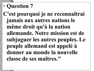 Question 7 C'est pourquoi je ne reconnaîtrai jamais aux autres nations le même droit qu'à la nation allemande. Notre mission est de subjuguer les autres peuples. Le peuple allemand est appelé à donner au monde la nouvelle classe de ses maîtres."  