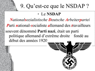 9. Qu’est-ce que le NSDAP ? Le  NSDAP   N ational s ozialistische  D eutsche  A rbeiter p artei P arti  n ational- s ocialiste  a llemand des  t ravailleurs souvent dénommé  Parti nazi , était un parti politique allemand d’extrême droite [2]  fondé au début des années 1920. 