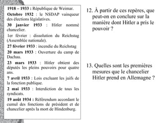 1918 – 1933 :  République de Weimar.  Octobre 1932  : le NSDAP vainqueur des élections législatives.  30 janvier 1933  : Hitler nommé chancelier.  1er février : dissolution du Reichstag (Assemblée nationale).  27 février 1933  : incendie du Reichstag  20 mars 1933  : Ouverture du camp de Dachau.  23 mars 1933  : Hitler obtient des députés les pleins pouvoirs pour quatre ans.  7 avril 1933  : Lois excluant les juifs de la fonction publique.  2 mai 1933  : Interdiction de tous les syndicats.  19 août 1934 :  Référendum accordant le cumul des fonctions de président et de chancelier après la mort de Hindenburg.  12. À partir de ces repères, que peut-on en conclure sur la manière dont Hitler a pris le pouvoir ?  13. Quelles sont les premières mesures que le chancelier Hitler prend en Allemagne ?  