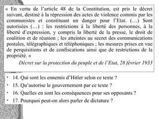 « En vertu de l’article 48 de la Constitution, est pris le décret suivant, destiné à la répression des actes de violence commis par les communistes et constituant un danger pour l’Etat. (…) Sont autorisées (…) : les restrictions à la liberté des personnes, à la liberté d’expression, y compris la liberté de la presse, le droit de coalition et de réunion ; les atteintes au secret des communications postales, télégraphiques et téléphoniques ; les mesures prises en vue de perquisitions et de confiscations ainsi que de restrictions de la propriété. »  Décret sur la protection du peuple et de l’Etat, 28 février 1933 14. Qui sont les ennemis d’Hitler selon ce texte ?  15. Qu’autorise le gouvernement par ce texte ?  16. Quelles en sont les conséquences pour ses opposants ?  17. Pourquoi peut-on alors parler de dictature ?  
