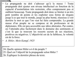 La propagande ne doit s’adresser qu’à la masse ! Toute propagande doit ajuster son niveau intellectuel en fonction de la capacité d’assimilation très restreinte, elles comprennent peu et oublient beaucoup. Toute propagande doit donc se limiter à un très petit nombre de points et les exploiter sous forme de slogans jusqu’à ce que tout le monde, jusqu’au plus borné, réussisse à voir derrière le mot ce que l’on veut lui faire comprendre. La grande masse d’un peuple ne se compose ni de professeurs ni de diplomates. Elle est peu accessible aux idées abstraites. Par contre, on l’atteindra plus facilement dans le domaine des sentiments et c’est là que se trouvent les ressorts secrets de ses réactions, positives ou négatives. L’objectivité est de la faiblesse, la volonté est de la force.  A. Hitler, Mein Kampf, 1925  24. Quelle opinion Hitler a-t-il du peuple ?  25. Quel est l’objectif de la propagande selon Hitler ?  26. Expliquez la dernière phrase du texte.  