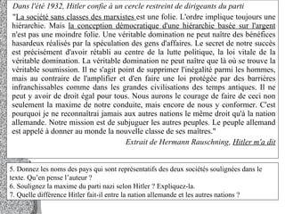 Dans l'été 1932, Hitler confie à un cercle restreint de dirigeants du parti  " La société sans classes des marxistes  est une folie. L'ordre implique toujours une hiérarchie. Mais  la conception démocratique d'une hiérarchie basée sur l'argent  n'est pas une moindre folie. Une véritable domination ne peut naître des bénéfices hasardeux réalisés par la spéculation des gens d'affaires. Le secret de notre succès est précisément d'avoir rétabli au centre de la lutte politique, la loi vitale de la véritable domination. La véritable domination ne peut naître que là où se trouve la véritable soumission. Il ne s'agit point de supprimer l'inégalité parmi les hommes, mais au contraire de l'amplifier et d'en faire une loi protégée par des barrières infranchissables comme dans les grandes civilisations des temps antiques. Il ne peut y avoir de droit égal pour tous. Nous aurons le courage de faire de ceci non seulement la maxime de notre conduite, mais encore de nous y conformer. C'est pourquoi je ne reconnaîtrai jamais aux autres nations le même droit qu'à la nation allemande. Notre mission est de subjuguer les autres peuples. Le peuple allemand est appelé à donner au monde la nouvelle classe de ses maîtres."  Extrait de Hermann Rauschning,  Hitler m'a dit 5. Donnez les noms des pays qui sont représentatifs des deux sociétés soulignées dans le texte. Qu’en pense l’auteur ?  6. Soulignez la maxime du parti nazi selon Hitler ? Expliquez-la.  7. Quelle différence Hitler fait-il entre la nation allemande et les autres nations ?  