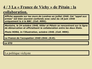 4 / 3 La « France de Vichy » de Pétain : la collaboration. Affiche apposée sur les murs de Londres en juillet 1940. Cet "appel aux armes" est bien souvent confondu avec celui du 18 juin 1940 uniquement lu à la BBC. (Coll. MRN).  Montoire, le 24 octobre 1940, Hitler et Pétain se rencontrent sur la ligne de démarcation et officialisent la collaboration entre les deux Etats. Photo NORA, in l'Illustration, octobre 1940. (Coll. MRN).   La France de l'occupation 1940-1944. (D.R).   La politique vichyste Le STO 