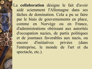 La  collaboration  désigne le fait d'avoir aidé sciemment l'Allemagne dans ses tâches de domination. Cela a pu se faire par le biais de gouvernements en place, comme en Norvège ou en France, d'administrations obéissant aux autorités d'occupation nazies, de partis politiques et de journaux favorables aux nazis, ou encore d'initiatives privées (dans l'entreprise, le monde de l'art et du spectacle, etc.).  
