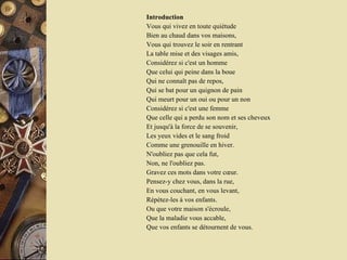 Introduction Vous qui vivez en toute quiétude  Bien au chaud dans vos maisons,  Vous qui trouvez le soir en rentrant  La table mise et des visages amis,  Considérez si c'est un homme  Que celui qui peine dans la boue  Qui ne connaît pas de repos,  Qui se bat pour un quignon de pain  Qui meurt pour un oui ou pour un non  Considérez si c'est une femme  Que celle qui a perdu son nom et ses cheveux  Et jusqu'à la force de se souvenir,  Les yeux vides et le sang froid  Comme une grenouille en hiver.  N'oubliez pas que cela fut,  Non, ne l'oubliez pas.  Gravez ces mots dans votre cœur.  Pensez-y chez vous, dans la rue,  En vous couchant, en vous levant,  Répétez-les à vos enfants.  Ou que votre maison s'écroule,  Que la maladie vous accable,  Que vos enfants se détournent de vous.  