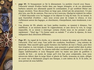 page 18 :  Et brusquement ce fut le dénouement. La portière s'ouvrit avec fracas ; l'obscurité retentit d'ordres hurlés dans une langue étrangère, et de ces aboiements barbares naturels aux allemands quand ils commandent, et qui semblent libérer une hargne séculaire. Nous découvrîmes un large quai, éclairé par des projecteurs. Un peu plus loin, une file de camions. Puis tout se tut à nouveau. Quelqu'un traduisit les ordres : il fallait descendre avec les bagages et les déposer le long du train. En un instant, le quai fourmillait d'ombres ; mais nous avions peur de rompre le silence, et tous s'affairaient autour des bagages, se cherchaient, s'interpellaient, mais timidement, à mi-voix.  Une dizaine de SS, plantés sur leurs jambes écartées, se tenaient à distance, l'air indifférent. A un moment donné ils s'approchèrent, et sans élever la voix, le visage impassible, ils se mirent à interroger certains d'entre nous en les prenant à part, rapidement : "Quel âge ? En bonne santé ou malade ?" et selon la réponse, ils nous indiquaient deux directions différentes.    Page 25 :  Au signal de la cloche, on a entendu la rumeur du camp qui s'éveille dans l'obscurité. D'un seul coup, l'eau jaillit des conduites, bouillantes : cinq minutes de béatitude. Mais aussitôt après quatre hommes (les barbiers de tout à l'heure, peut être) font irruption et, tout trempés et fumants, nous poussent à grand renfort dans la pièce glacée qui se trouve à côté ; là, d'autres individus vociférants nous jettent à la volée des nippes indéfinissables et nous flanquent entre les mains une paire de godillots à semelle de bois ; en moins de temps qu'il n'en faut pour comprendre, nous nous retrouvons dehors dans la neige bleue et glacée de l'aube, trousseau en main, obligés de courir nus et déchaussés jusqu'à une baraque, à cent mètres de là. Et là enfin, on nous permet de nous habiller.  
