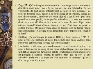 Page 27 :  Qu'on imagine maintenant un homme privé non seulement des êtres qu'il aime, mais de sa maison, de ses habitudes, de ses vêtements, de tout enfin, littéralement de tout ce qu'il possède : ce sera un homme vide, réduit à la souffrance et au besoin, dénué de tout discernement, oublieux de toute dignité : car il n'est pas rare, quand on a tout perdu, de se perdre soi-même ; ce sera un homme dont on pourra décider de la vie ou de la mort le cœur léger, sans aucune considération d'ordre humain, si ce n'est, tout au plus, le critère d'utilité. On comprendra alors le double sens du terme "camp d'extermination" et ce que nous entendons par l'expression "toucher le fond".  Häftling : j'ai appris que je suis un Häftling. Mon nom est 174517 ; nous avons été baptisés et aussi longtemps que nous vivrons nous porterons cette marque tatouée sur le bras gauche.  L'opération a été assez peu douloureuse et extrêmement rapide : on nous a fait mettre en rang et par ordre alphabétique, puis on nous a fait défiler un par un devant un habile fonctionnaire muni d'une sorte de poinçon à aiguille courte. Il semble bien que ce soit là une véritable initiation : ce n'est qu' "en montrant le numéro" qu'on a droit au pain et à la soupe.  