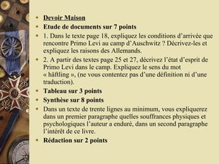 Devoir Maison Etude de documents sur 7 points 1. Dans le texte page 18, expliquez les conditions d’arrivée que rencontre Primo Levi au camp d’Auschwitz ? Décrivez-les et expliquez les raisons des Allemands. 2. A partir des textes page 25 et 27, décrivez l’état d’esprit de Primo Levi dans le camp. Expliquez le sens du mot « häftling », (ne vous contentez pas d’une définition ni d’une traduction). Tableau sur 3 points Synthèse sur 8 points Dans un texte de trente lignes au minimum, vous expliquerez dans un premier paragraphe quelles souffrances physiques et psychologiques l’auteur a enduré, dans un second paragraphe l’intérêt de ce livre. Rédaction sur 2 points 