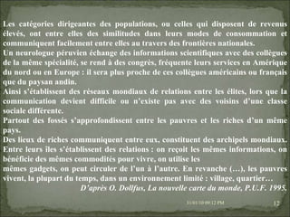 08/02/10   03:20 PM Les catégories dirigeantes des populations, ou celles qui disposent de revenus élevés, ont entre elles des similitudes dans leurs modes de consommation et communiquent facilement entre elles au travers des frontières nationales. Un neurologue péruvien échange des informations scientifiques avec des collègues de la même spécialité, se rend à des congrès, fréquente leurs services en Amérique du nord ou en Europe : il sera plus proche de ces collègues américains ou français que du paysan andin. Ainsi s’établissent des réseaux mondiaux de relations entre les élites, lors que la communication devient difficile ou n’existe pas avec des voisins d’une classe sociale différente. Partout des fossés s’approfondissent entre les pauvres et les riches d’un même pays. Des lieux de riches communiquent entre eux, constituent des archipels mondiaux. Entre leurs îles s’établissent des relations : on reçoit les mêmes informations, on bénéficie des mêmes commodités pour vivre, on utilise les mêmes gadgets, on peut circuler de l’un à l’autre. En revanche (…), les pauvres vivent, la plupart du temps, dans un environnement limité : village, quartier… D’après O. Dollfus, La nouvelle carte du monde, P.U.F. 1995. 
