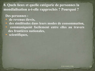 Des personnes :  de revenus élevés,  des similitudes dans leurs modes de consommation,  communiquent facilement entre elles au travers des frontières nationales, scientifiques,  08/02/10   03:20 PM 8. Quels lieux et quelle catégorie de personnes la mondialisation a-t-elle rapprochés ? Pourquoi ? 