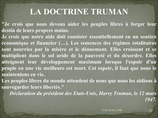 08/02/10   03:20 PM "Je crois que nous devons aider les peuples libres à forger leur destin de leurs propres mains. Je crois que notre aide doit consister essentiellement en un soutien économique et financier (…). Les semences des régimes totalitaires sont nourries par la misère et le dénuement. Elles croissent et se multiplient dans le sol aride de la pauvreté et du désordre. Elles atteignent leur développement maximum lorsque l'espoir d'un peuple en une vie meilleure est mort. Cet espoir, il faut que nous le maintenions en vie. Les peuples libres du monde attendent de nous que nous les aidions à sauvegarder leurs libertés." Déclaration du président des Etats-Unis, Harry Truman, le 12 mars 1947. LA DOCTRINE TRUMAN 