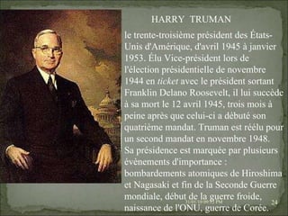08/02/10   03:20 PM HARRY  TRUMAN le trente-troisième président des États-Unis d'Amérique, d'avril 1945 à janvier 1953. Élu Vice-président lors de l'élection présidentielle de novembre 1944 en  ticket  avec le président sortant Franklin Delano Roosevelt, il lui succède à sa mort le 12 avril 1945, trois mois à peine après que celui-ci a débuté son quatrième mandat. Truman est réélu pour un second mandat en novembre 1948. Sa présidence est marquée par plusieurs évènements d'importance : bombardements atomiques de Hiroshima et Nagasaki et fin de la Seconde Guerre mondiale, début de la guerre froide, naissance de l'ONU, guerre de Corée. 