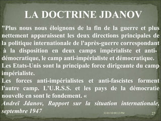 08/02/10   03:20 PM "Plus nous nous éloignons de la fin de la guerre et plus nettement apparaissent les deux directions principales de la politique internationale de l'après-guerre correspondant  à la disposition en deux camps impérialiste et anti-démocratique, le camp anti-impérialiste et démocratique. Les Etats-Unis sont la principale force dirigeante du camp impérialiste. Les forces anti-impérialistes et anti-fascistes forment l'autre camp. L'U.R.S.S. et les pays de la démocratie nouvelle en sont le fondement. «  Andreï Jdanov, Rapport sur la situation internationale, septembre 1947   LA DOCTRINE JDANOV 